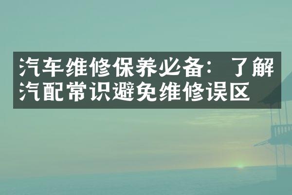 汽车维修保养必备：了解汽配常识避免维修误区
