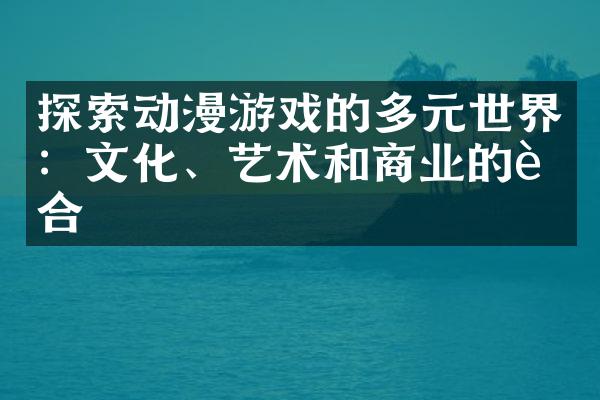 探索动漫游戏的多元世界：文化、艺术和商业的融合