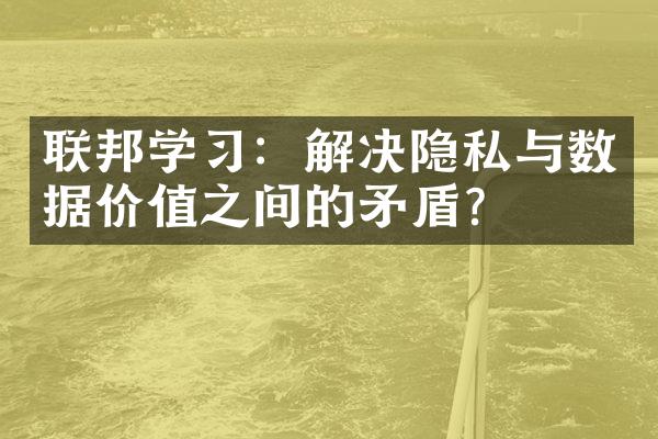 联邦学习：解决隐私与数据价值之间的矛盾？