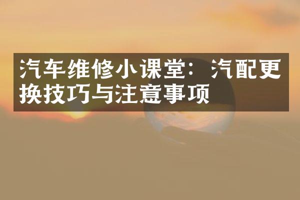 汽车维修小课堂：汽配更换技巧与注意事项