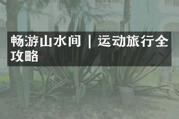 畅游山水间 | 运动旅行全攻略