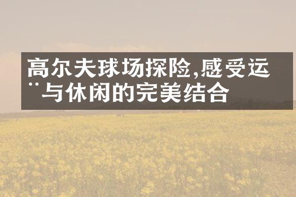 高尔夫球场探险,感受运动与休闲的完美结合