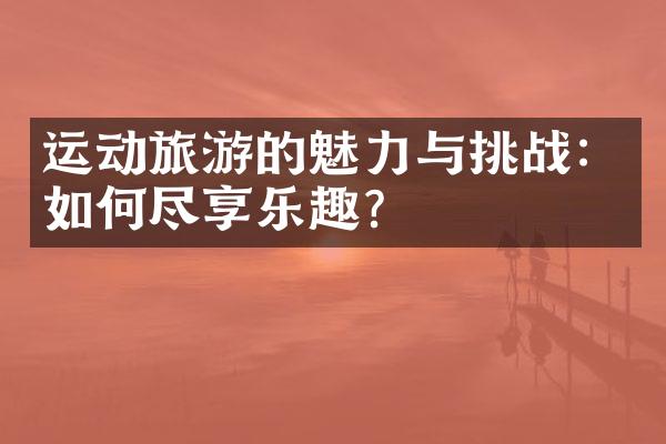 运动旅游的魅力与挑战：如何尽享乐趣？