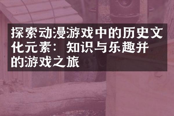 探索动漫游戏中的历史文化元素：知识与乐趣并存的游戏之旅