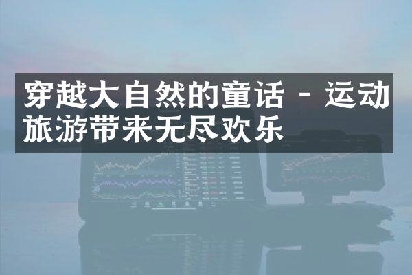 穿越大自然的童话 - 运动旅游带来无尽欢乐