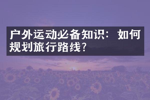 户外运动必备知识：如何规划旅行路线？