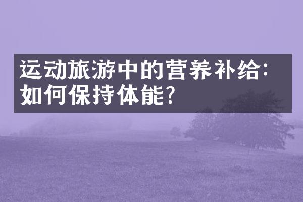 运动旅游中的营养补给：如何保持体能？