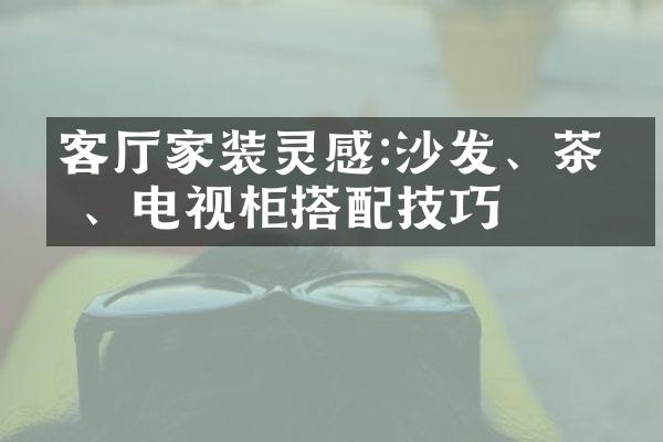 客厅家装灵感:沙发、茶几、电视柜搭配技巧
