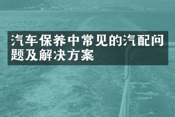 汽车保养中常见的汽配问题及解决方案
