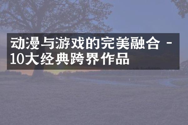 动漫与游戏的完美融合 - 10大经典跨界作品