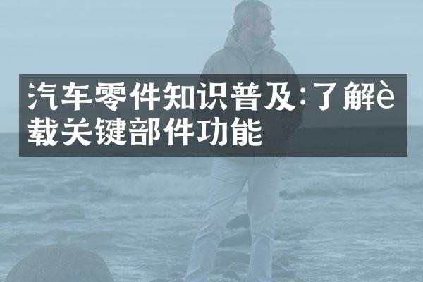 汽车零件知识普及:了解车载关键部件功能