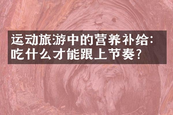 运动旅游中的营养补给：吃什么才能跟上节奏？