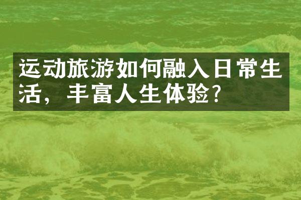 运动旅游如何融入日常生活，丰富人生体验？