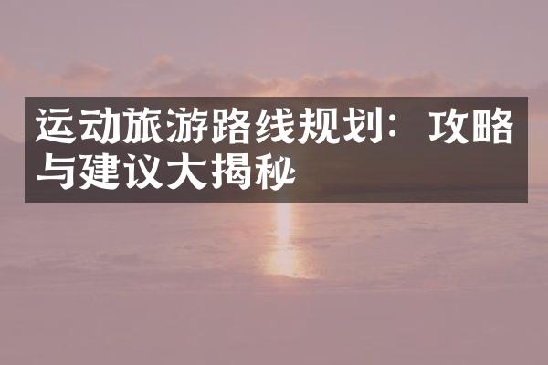 运动旅游路线规划：攻略与建议大揭秘
