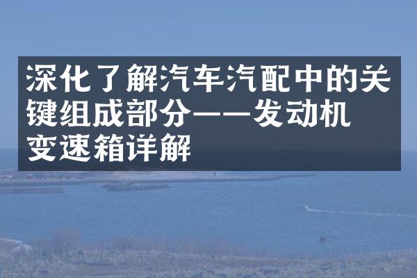 深化了解汽车汽配中的关键组成部分——发动机与变速箱详解