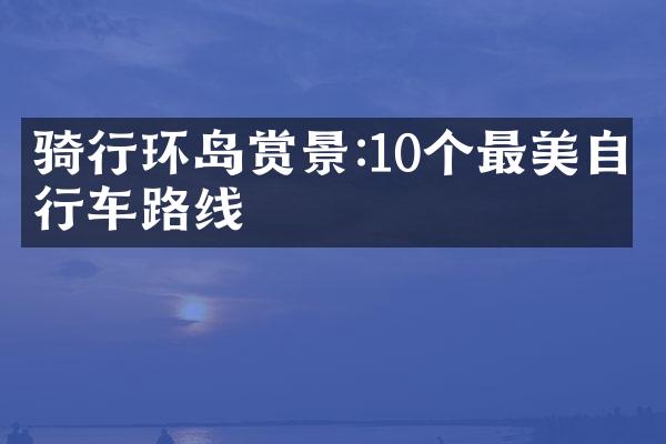 骑行环岛赏景:10个最美自行车路线