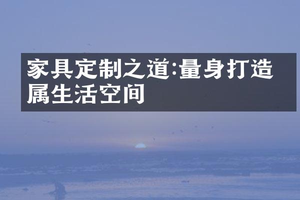 家具定制之道:量身打造专属生活空间