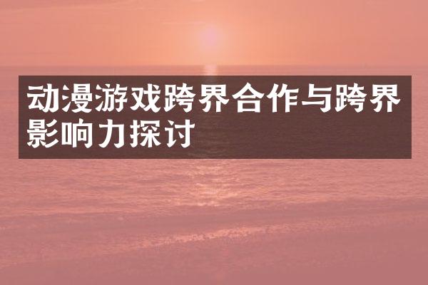 动漫游戏跨界合作与跨界影响力探讨