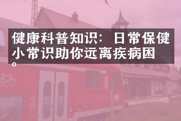 健康科普知识：日常保健小常识助你远离疾病困扰