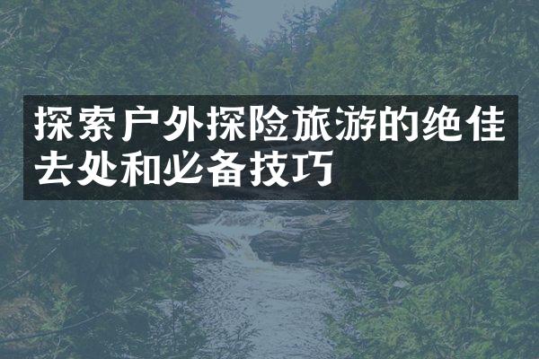 探索户外探险旅游的绝佳去处和必备技巧