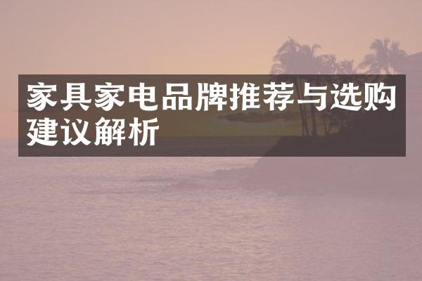 家具家电品牌推荐与选购建议解析