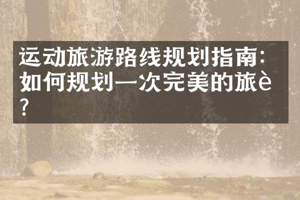 运动旅游路线规划指南：如何规划一次完美的旅行？