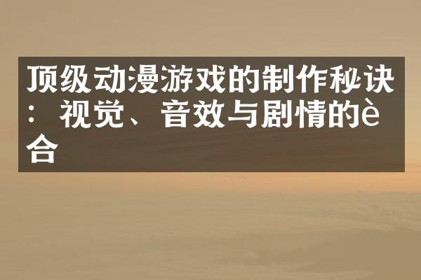 顶级动漫游戏的制作秘诀：视觉、音效与剧情的融合