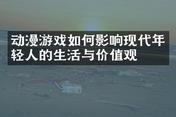 动漫游戏如何影响现代年轻人的生活与价值观