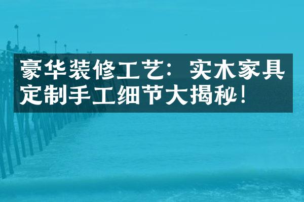 豪华装修工艺：实木家具定制手工细节大揭秘！