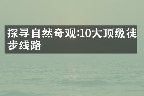 探寻自然奇观:10大顶级徒步线路