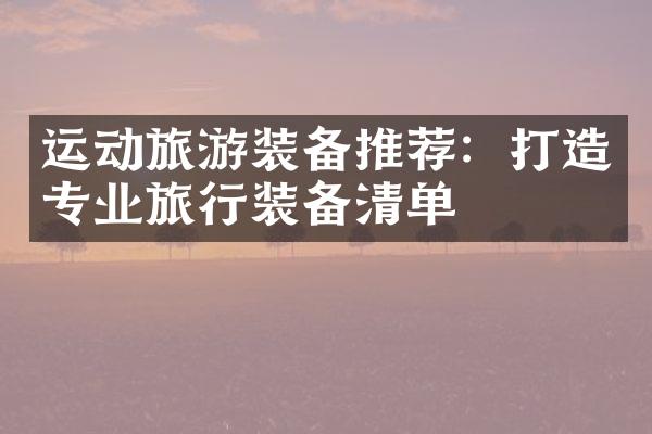运动旅游装备推荐：打造专业旅行装备清单