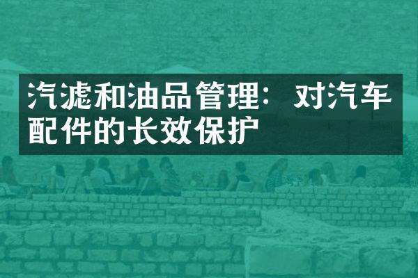 汽滤和油品管理：对汽车配件的长效保护