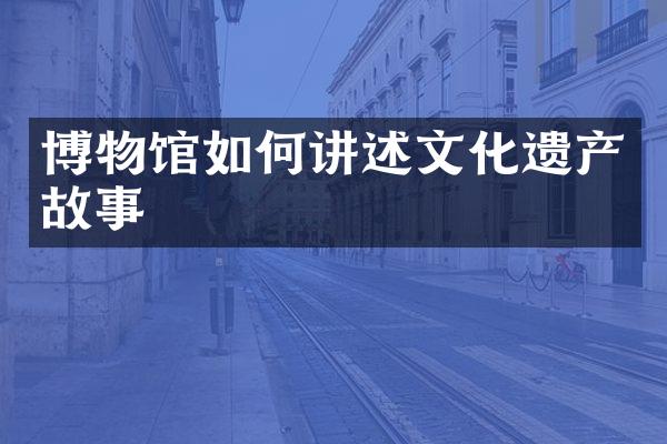 博物馆如何讲述文化遗产故事