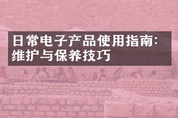 日常电子产品使用指南：维护与保养技巧