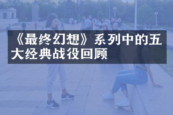 《最终幻想》系列中的五大经典战役回顾