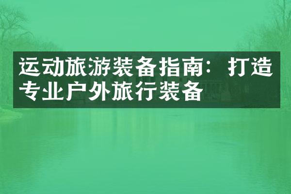 运动旅游装备指南：打造专业户外旅行装备