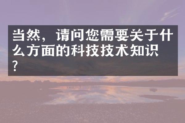 当然，请问您需要关于什么方面的科技技术知识呢？