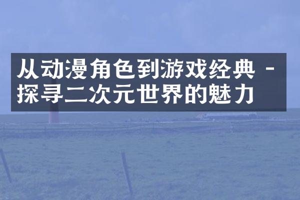 从动漫角色到游戏经典 - 探寻二次元世界的魅力