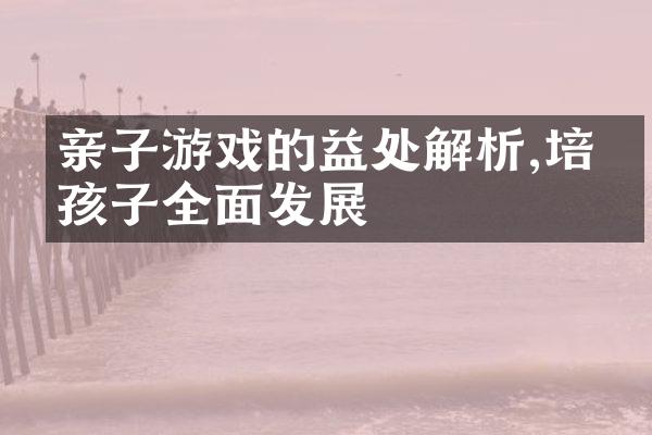 亲子游戏的益处解析,培养孩子全面发展