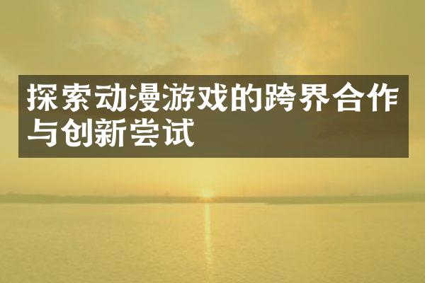探索动漫游戏的跨界合作与创新尝试