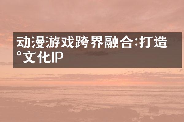 动漫游戏跨界融合:打造新文化IP