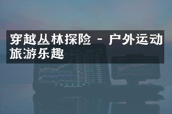 穿越丛林探险 - 户外运动旅游乐趣