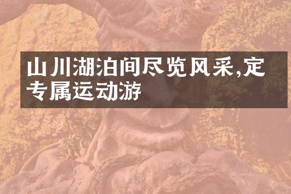 山川湖泊间尽览风采,定制专属运动游