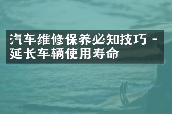 汽车维修保养必知技巧 - 延长车辆使用寿命