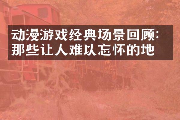 动漫游戏经典场景回顾：那些让人难以忘怀的地方