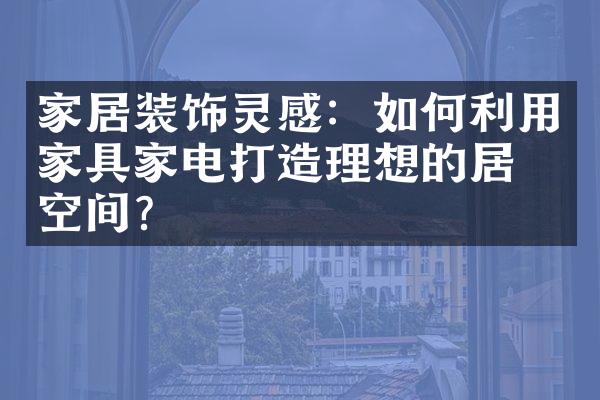 家居装饰灵感：如何利用家具家电打造理想的居住空间？