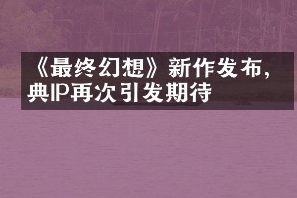 《最终幻想》新作发布,经典IP再次引发期待