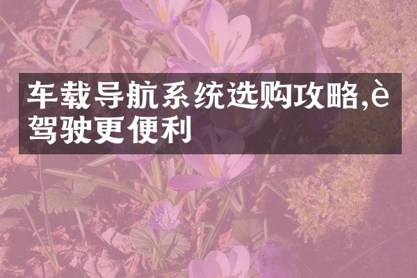 车载导航系统选购攻略,让驾驶更便利