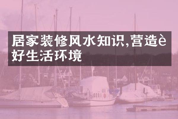 居家装修风水知识,营造良好生活环境