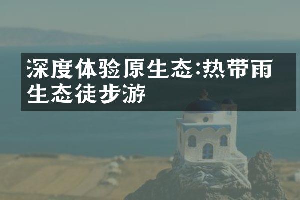 深度体验原生态:热带雨林生态徒步游
